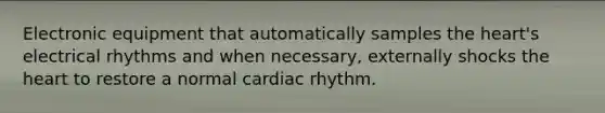 Electronic equipment that automatically samples the heart's electrical rhythms and when necessary, externally shocks the heart to restore a normal cardiac rhythm.