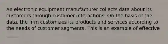 An electronic equipment manufacturer collects data about its customers through customer interactions. On the basis of the data, the firm customizes its products and services according to the needs of customer segments. This is an example of effective _____.