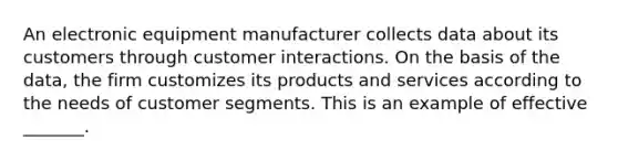 An electronic equipment manufacturer collects data about its customers through customer interactions. On the basis of the data, the firm customizes its products and services according to the needs of customer segments. This is an example of effective _______.