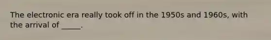 The electronic era really took off in the 1950s and 1960s, with the arrival of _____.