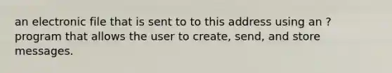 an electronic file that is sent to to this address using an ?program that allows the user to create, send, and store messages.