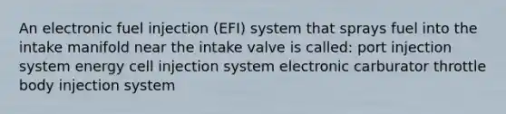 An electronic fuel injection (EFI) system that sprays fuel into the intake manifold near the intake valve is called: port injection system energy cell injection system electronic carburator throttle body injection system