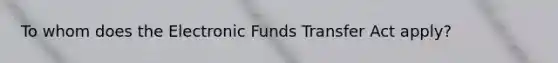 To whom does the Electronic Funds Transfer Act apply?