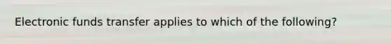 Electronic funds transfer applies to which of the​ following?