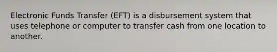 Electronic Funds Transfer (EFT) is a disbursement system that uses telephone or computer to transfer cash from one location to another.