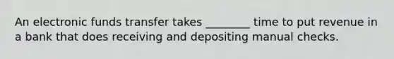 An electronic funds transfer takes ________ time to put revenue in a bank that does receiving and depositing manual checks.