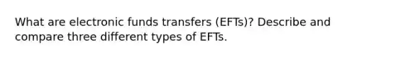 What are electronic funds transfers (EFTs)? Describe and compare three different types of EFTs.