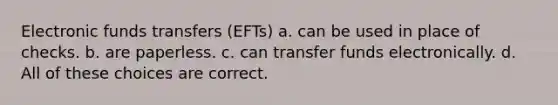 Electronic funds transfers (EFTs) a. can be used in place of checks. b. are paperless. c. can transfer funds electronically. d. All of these choices are correct.