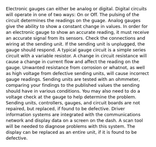 Electronic gauges can either be analog or digital. Digital circuits will operate in one of two ways: On or Off. The pulsing of the circuit determines the readings on the guage. Analog gauges give the ability to show a constant change in values. In order for an electronic gauge to show an accurate reading, it must receive an accurate signal from its sensors. Check the connections and wiring at the sending unit. If the sending unit is unplugged, the gauge should respond. A typical gauge circuit is a simple series circuit with a variable resistor. A change in circuit resistance will cause a change in current flow and affect the reading on the gauge. Unwanted resistance from corrosion or whatnot, as well as high voltage from defective sending units, will cause incorrect gauge readings. Sending units are tested with an ohmmeter, comparing your findings to the published values the sending should have in various conditions. You may also need to do a voltage check at the gauge to help determine the problem. Sending units, controllers, gauges, and circuit boards are not repaired, but replaced, if found to be defective. Driver information systems are integrated with the communications network and display data on a screen on the dash. A scan tool will be needed to diagnose problems with this system. The display can be replaced as an entire unit, if it is found to be defective.