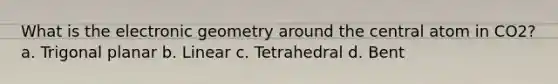 What is the electronic geometry around the central atom in CO2? a. Trigonal planar b. Linear c. Tetrahedral d. Bent