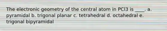 The electronic geometry of the central atom in PCl3 is ____. a. pyramidal b. trigonal planar c. tetrahedral d. octahedral e. trigonal bipyramidal