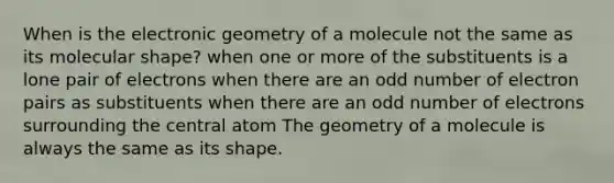 When is the electronic geometry of a molecule not the same as its molecular shape? when one or more of the substituents is a lone pair of electrons when there are an <a href='https://www.questionai.com/knowledge/kEoqoLK8XQ-odd-number' class='anchor-knowledge'>odd number</a> of electron pairs as substituents when there are an odd number of electrons surrounding the central atom The geometry of a molecule is always the same as its shape.