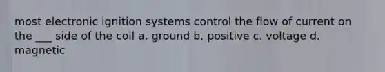 most electronic ignition systems control the flow of current on the ___ side of the coil a. ground b. positive c. voltage d. magnetic