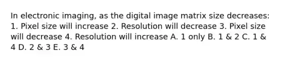 In electronic imaging, as the digital image matrix size decreases: 1. Pixel size will increase 2. Resolution will decrease 3. Pixel size will decrease 4. Resolution will increase A. 1 only B. 1 & 2 C. 1 & 4 D. 2 & 3 E. 3 & 4