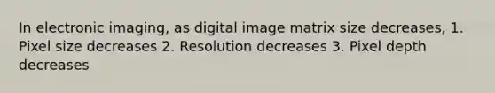 In electronic imaging, as digital image matrix size decreases, 1. Pixel size decreases 2. Resolution decreases 3. Pixel depth decreases