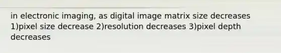 in electronic imaging, as digital image matrix size decreases 1)pixel size decrease 2)resolution decreases 3)pixel depth decreases