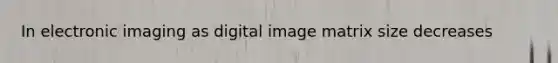 In electronic imaging as digital image matrix size decreases