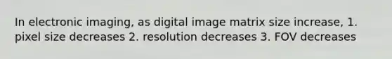 In electronic imaging, as digital image matrix size increase, 1. pixel size decreases 2. resolution decreases 3. FOV decreases