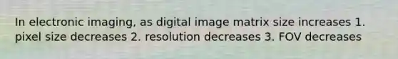 In electronic imaging, as digital image matrix size increases 1. pixel size decreases 2. resolution decreases 3. FOV decreases