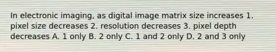 In electronic imaging, as digital image matrix size increases 1. pixel size decreases 2. resolution decreases 3. pixel depth decreases A. 1 only B. 2 only C. 1 and 2 only D. 2 and 3 only