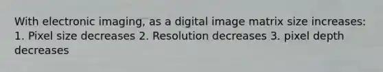 With electronic imaging, as a digital image matrix size increases: 1. Pixel size decreases 2. Resolution decreases 3. pixel depth decreases