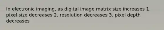 In electronic imaging, as digital image matrix size increases 1. pixel size decreases 2. resolution decreases 3. pixel depth decreases