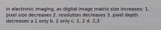 in electronic imaging, as digital image matrix size increases: 1. pixel size decreases 2. resolution decreases 3. pixel depth decreases a.1 only b. 2 only c. 1, 2 d. 2,3