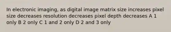 In electronic imaging, as digital image matrix size increases pixel size decreases resolution decreases pixel depth decreases A 1 only B 2 only C 1 and 2 only D 2 and 3 only