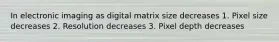 In electronic imaging as digital matrix size decreases 1. Pixel size decreases 2. Resolution decreases 3. Pixel depth decreases