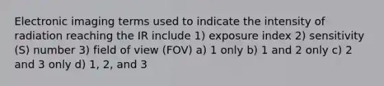 Electronic imaging terms used to indicate the intensity of radiation reaching the IR include 1) exposure index 2) sensitivity (S) number 3) field of view (FOV) a) 1 only b) 1 and 2 only c) 2 and 3 only d) 1, 2, and 3