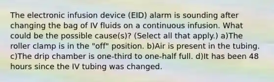 The electronic infusion device (EID) alarm is sounding after changing the bag of IV fluids on a continuous infusion. What could be the possible cause(s)? (Select all that apply.) a)The roller clamp is in the "off" position. b)Air is present in the tubing. c)The drip chamber is one-third to one-half full. d)It has been 48 hours since the IV tubing was changed.