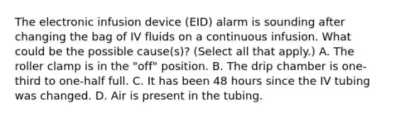 The electronic infusion device (EID) alarm is sounding after changing the bag of IV fluids on a continuous infusion. What could be the possible cause(s)? (Select all that apply.) A. The roller clamp is in the "off" position. B. The drip chamber is one-third to one-half full. C. It has been 48 hours since the IV tubing was changed. D. Air is present in the tubing.