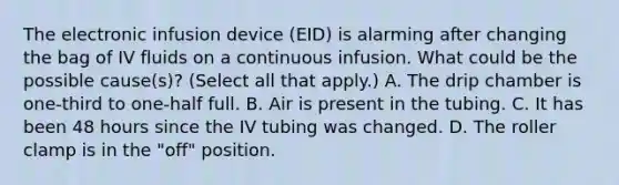 The electronic infusion device (EID) is alarming after changing the bag of IV fluids on a continuous infusion. What could be the possible cause(s)? (Select all that apply.) A. The drip chamber is one-third to one-half full. B. Air is present in the tubing. C. It has been 48 hours since the IV tubing was changed. D. The roller clamp is in the "off" position.