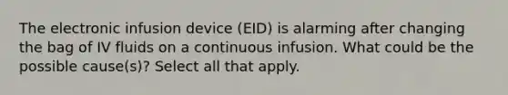 The electronic infusion device (EID) is alarming after changing the bag of IV fluids on a continuous infusion. What could be the possible cause(s)? Select all that apply.