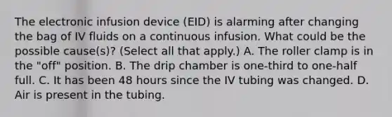 The electronic infusion device (EID) is alarming after changing the bag of IV fluids on a continuous infusion. What could be the possible cause(s)? (Select all that apply.) A. The roller clamp is in the "off" position. B. The drip chamber is one-third to one-half full. C. It has been 48 hours since the IV tubing was changed. D. Air is present in the tubing.