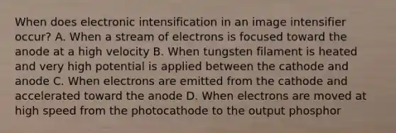 When does electronic intensification in an image intensifier occur? A. When a stream of electrons is focused toward the anode at a high velocity B. When tungsten filament is heated and very high potential is applied between the cathode and anode C. When electrons are emitted from the cathode and accelerated toward the anode D. When electrons are moved at high speed from the photocathode to the output phosphor