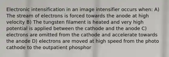 Electronic intensification in an image intensifier occurs when: A) The stream of electrons is forced towards the anode at high velocity B) The tungsten filament is heated and very high potential is applied between the cathode and the anode C) electrons are omitted from the cathode and accelerate towards the anode D) electrons are moved at high speed from the photo cathode to the outpatient phosphor