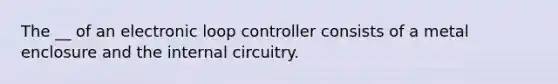 The __ of an electronic loop controller consists of a metal enclosure and the internal circuitry.