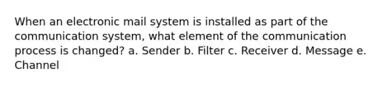 When an electronic mail system is installed as part of the communication system, what element of the communication process is changed? a. Sender b. Filter c. Receiver d. Message e. Channel