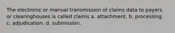 The electronic or manual transmission of claims data to payers or clearinghouses is called claims a. attachment. b. processing. c. adjudication. d. submission.