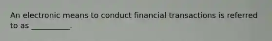 An electronic means to conduct financial transactions is referred to as __________.