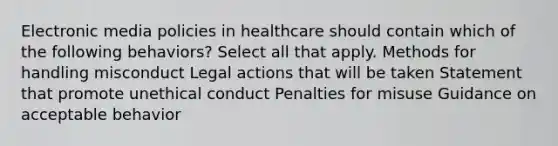 Electronic media policies in healthcare should contain which of the following behaviors? Select all that apply. Methods for handling misconduct​ Legal actions that will be taken​ Statement that promote unethical conduct Penalties for misuse​ Guidance on acceptable behavior​