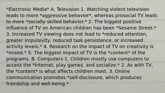 *Electronic Media* A. Television 1. Watching violent television leads to more *aggressive behavior*, whereas prosocial TV leads to more *socially skilled behavior.* 2. The biggest positive influence of TV on American children has been *Sesame Street.* 3. Increased TV viewing does not lead to *reduced attention, greater impulsivity, reduced task persistence, or increased activity levels.* 4. Research on the impact of TV on creativity is *mixed.* 5. The biggest impact of TV is the *content* of the programs. B. Computers 1. Children mostly use computers to access the *Internet, play games, and socialize.* 2. As with TV, the *content* is what affects children most. 3. Online communication promotes *self-disclosure, which produces friendship and well-being.*