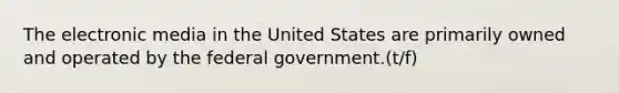 The electronic media in the United States are primarily owned and operated by the federal government.(t/f)