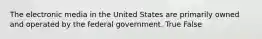 The electronic media in the United States are primarily owned and operated by the federal government. True False