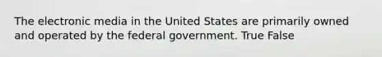 The electronic media in the United States are primarily owned and operated by the federal government. True False