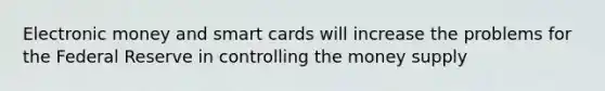 Electronic money and smart cards will increase the problems for the Federal Reserve in controlling the money supply