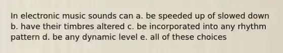 In electronic music sounds can a. be speeded up of slowed down b. have their timbres altered c. be incorporated into any rhythm pattern d. be any dynamic level e. all of these choices