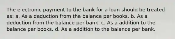 The electronic payment to the bank for a loan should be treated as: a. As a deduction from the balance per books. b. As a deduction from the balance per bank. c. As a addition to the balance per books. d. As a addition to the balance per bank.