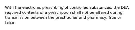 With the electronic prescribing of controlled substances, the DEA required contents of a prescription shall not be altered during transmission between the practitioner and pharmacy. True or false